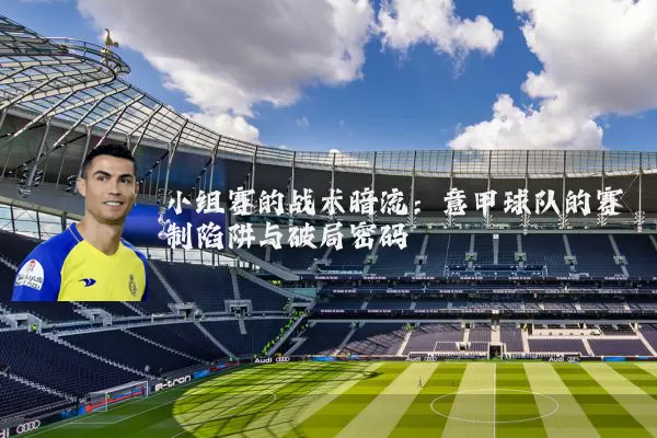 小组赛的战术暗流:意甲球队的赛制陷阱与破局密码